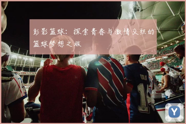 彭影篮球：探索青春与激情交织的篮球梦想之旅