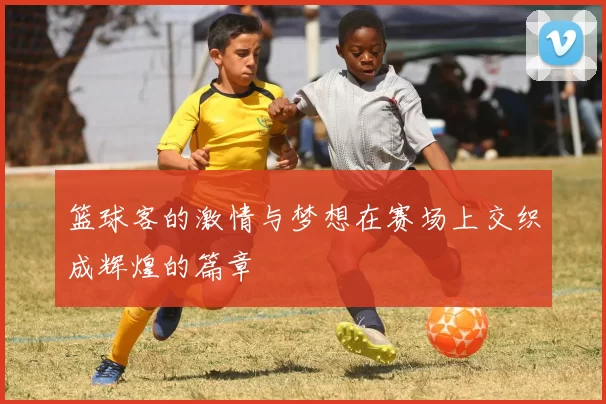 篮球客的激情与梦想在赛场上交织成辉煌的篇章