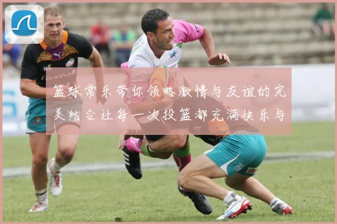 篮球常乐带你领略激情与友谊的完美结合让每一次投篮都充满快乐与梦想