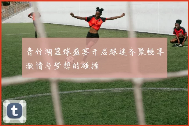 青竹湖篮球盛宴开启球迷齐聚畅享激情与梦想的碰撞