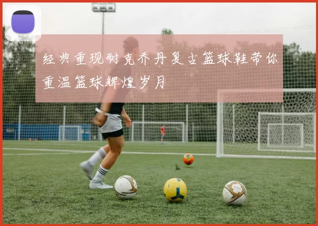 经典重现耐克乔丹复古篮球鞋带你重温篮球辉煌岁月