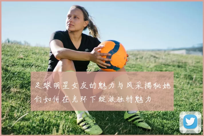 足球明星女友的魅力与风采揭秘她们如何在光环下绽放独特魅力